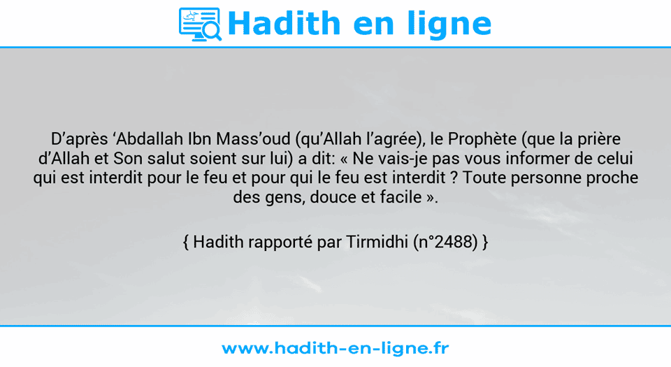 Une image avec le hadith : D’après ‘Abdallah Ibn Mass’oud (qu’Allah l’agrée), le Prophète (que la prière d’Allah et Son salut soient sur lui) a dit: « Ne vais-je pas vous informer de celui qui est interdit pour le feu et pour qui le feu est interdit ? Toute personne proche des gens, douce et facile ». Hadith rapporté par Tirmidhi (n°2488)