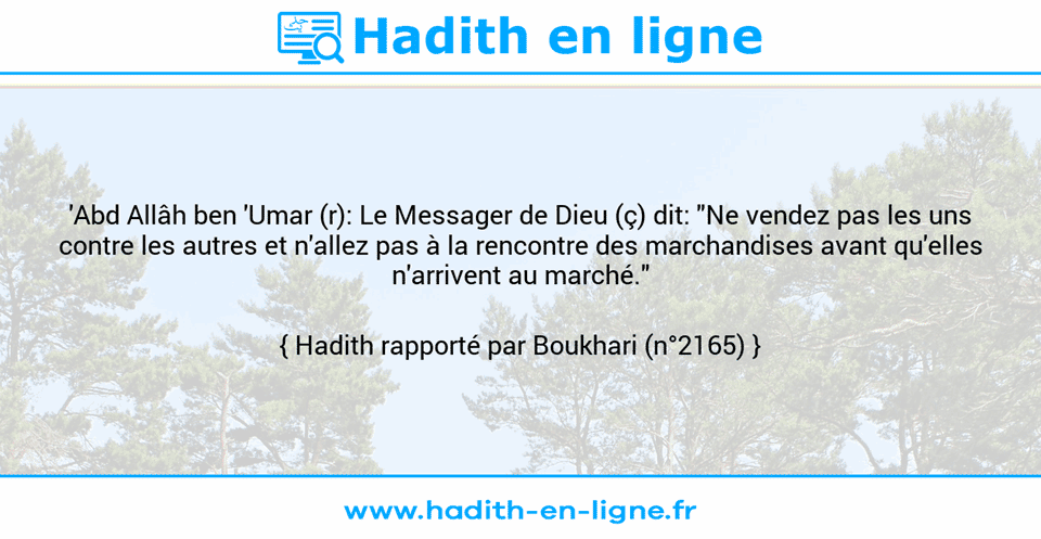Une image avec le hadith : 'Abd Allâh ben 'Umar (r): Le Messager de Dieu (ç) dit: "Ne vendez pas les uns contre les autres et n'allez pas à la rencontre des marchandises avant qu'elles n'arrivent au marché." Hadith rapporté par Boukhari (n°2165)