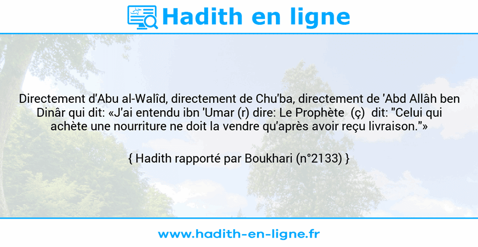 Une image avec le hadith : Directement d'Abu al-Walîd, directement de Chu'ba, directement de 'Abd Allâh ben Dinâr qui dit: «J'ai entendu ibn 'Umar (r) dire: Le Prophète  (ç)  dit: "Celui qui achète une nourriture ne doit la vendre qu'après avoir reçu livraison."» Hadith rapporté par Boukhari (n°2133)