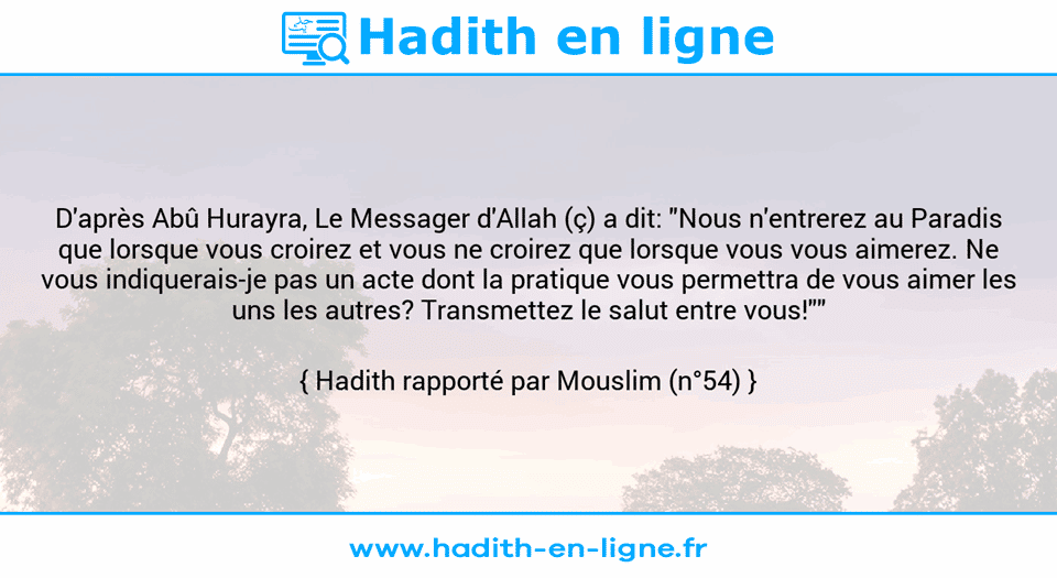 Une image avec le hadith : D'après Abû Hurayra, Le Messager d'Allah (ç) a dit: "Nous n'entrerez au Paradis que lorsque vous croirez et vous ne croirez que lorsque vous vous aimerez. Ne vous indiquerais-je pas un acte dont la pratique vous permettra de vous aimer les uns les autres? Transmettez le salut entre vous!"" Hadith rapporté par Mouslim (n°54)