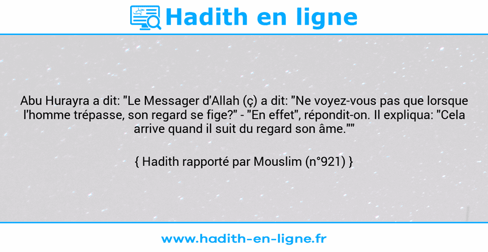 Une image avec le hadith : Abu Hurayra a dit: "Le Messager d'Allah (ç) a dit: "Ne voyez-vous pas que lorsque l'homme trépasse, son regard se fige?" - "En effet", répondit-on. Il expliqua: "Cela arrive quand il suit du regard son âme."" Hadith rapporté par Mouslim (n°921)