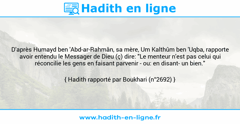 Une image avec le hadith : D'après Humayd ben 'Abd-ar-Rahmân, sa mère, Um Kalthûm ben 'Uqba, rapporte avoir entendu le Messager de Dieu (ç) dire: "Le menteur n'est pas celui qui réconcilie les gens en faisant parvenir - ou: en disant- un bien." Hadith rapporté par Boukhari (n°2692)