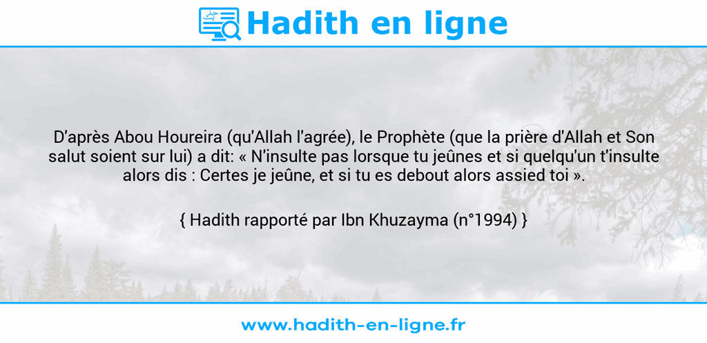 Une image avec le hadith : D'après Abou Houreira (qu'Allah l'agrée), le Prophète (que la prière d'Allah et Son salut soient sur lui) a dit: « N'insulte pas lorsque tu jeûnes et si quelqu'un t'insulte alors dis : Certes je jeûne, et si tu es debout alors assied toi ». Hadith rapporté par Ibn Khuzayma (n°1994)