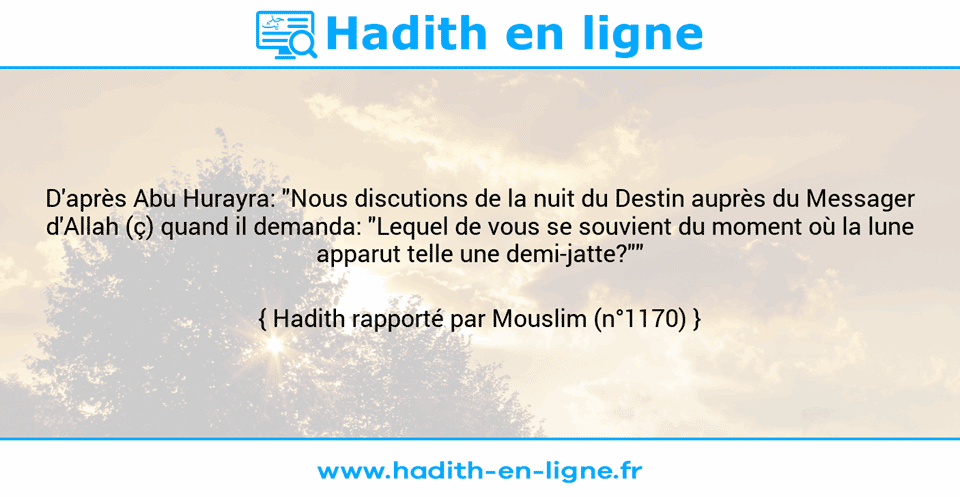 Une image avec le hadith : D'après Abu Hurayra: "Nous discutions de la nuit du Destin auprès du Messager d'Allah (ç) quand il demanda: "Lequel de vous se souvient du moment où la lune apparut telle une demi-jatte?"" Hadith rapporté par Mouslim (n°1170)