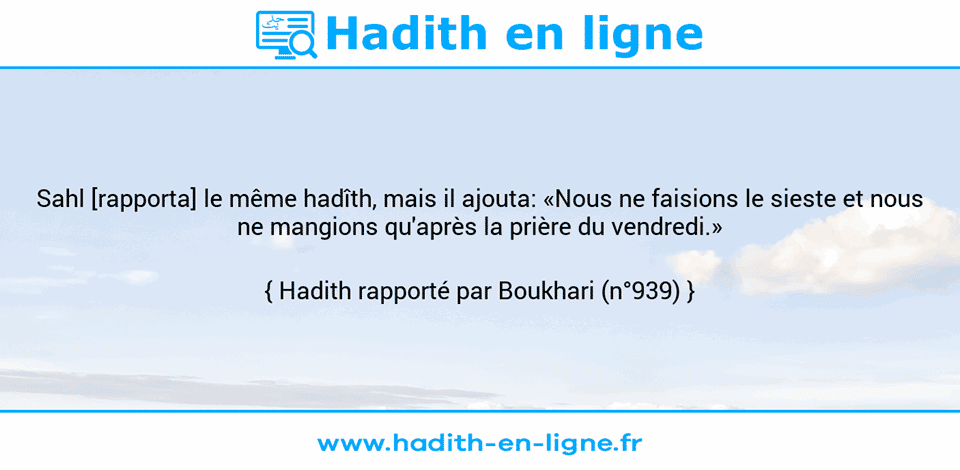 Une image avec le hadith : Sahl [rapporta] le même hadîth, mais il ajouta: «Nous ne faisions le sieste et nous ne mangions qu'après la prière du vendredi.» Hadith rapporté par Boukhari (n°939)