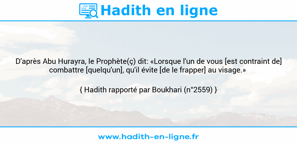 Une image avec le hadith : D'après Abu Hurayra, le Prophète(ç) dit: «Lorsque l'un de vous [est contraint de] combattre [quelqu'un], qu'il évite [de le frapper] au visage.»  Hadith rapporté par Boukhari (n°2559)