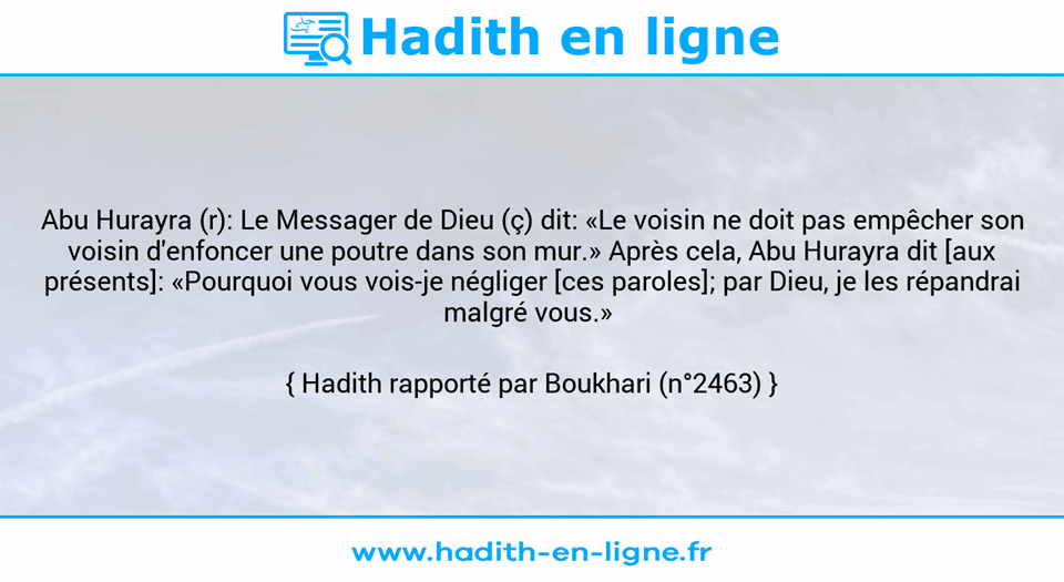 Une image avec le hadith : Abu Hurayra (r): Le Messager de Dieu (ç) dit: «Le voisin ne doit pas empêcher son voisin d'enfoncer une poutre dans son mur.» Après cela, Abu Hurayra dit [aux présents]: «Pourquoi vous vois-je négliger [ces paroles]; par Dieu, je les répandrai malgré vous.»  Hadith rapporté par Boukhari (n°2463)