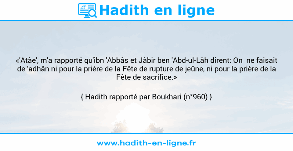 Une image avec le hadith : «'Atâe', m'a rapporté qu'ibn 'Abbâs et Jâbir ben 'Abd-ul-Lâh dirent: On  ne faisait de 'adhân ni pour la prière de la Fête de rupture de jeûne, ni pour la prière de la Fête de sacrifice.» Hadith rapporté par Boukhari (n°960)