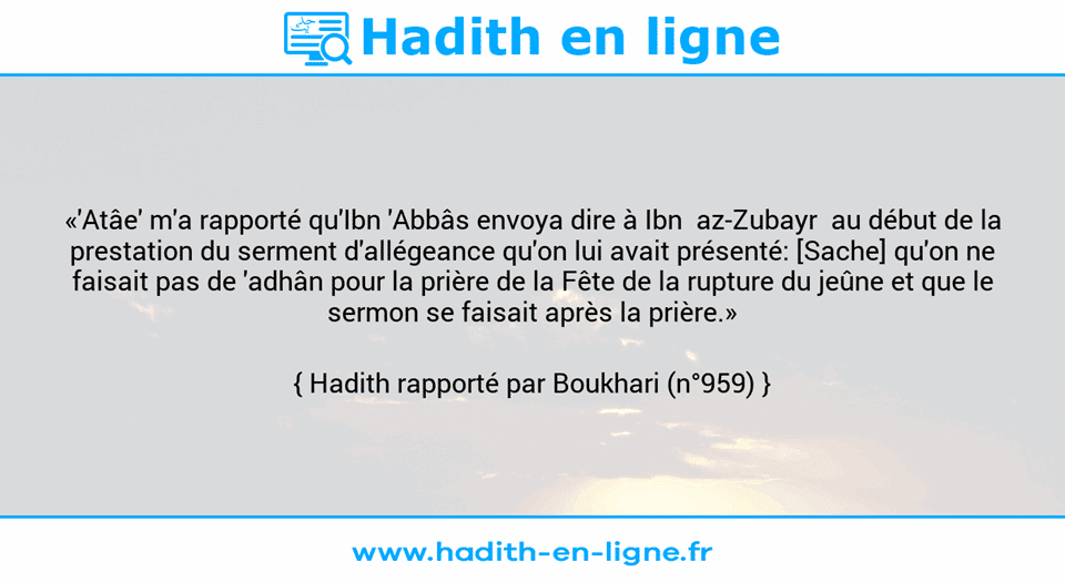 Une image avec le hadith : «'Atâe' m'a rapporté qu'Ibn 'Abbâs envoya dire à Ibn  az-Zubayr  au début de la prestation du serment d'allégeance qu'on lui avait présenté: [Sache] qu'on ne faisait pas de 'adhân pour la prière de la Fête de la rupture du jeûne et que le sermon se faisait après la prière.» Hadith rapporté par Boukhari (n°959)