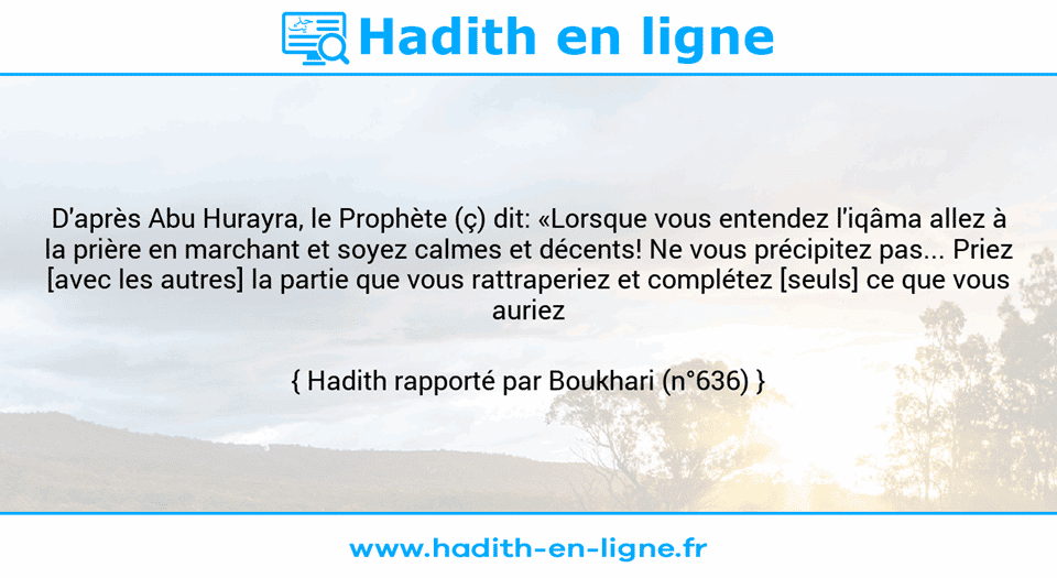 Une image avec le hadith : D'après Abu Hurayra, le Prophète (ç) dit: «Lorsque vous entendez l'iqâma allez à la prière en marchant et soyez calmes et décents! Ne vous précipitez pas... Priez [avec les autres] la partie que vous rattraperiez et complétez [seuls] ce que vous auriez manqué!» Hadith rapporté par Boukhari (n°636)