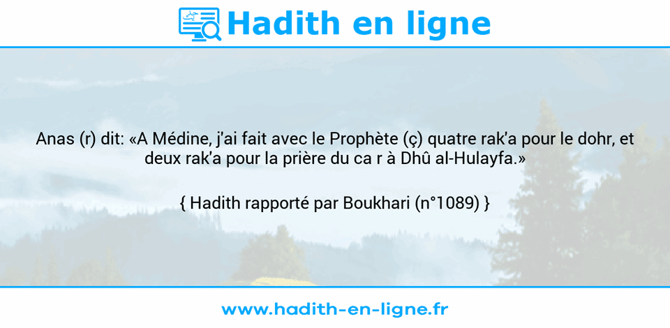 Une image avec le hadith : Anas (r) dit: «A Médine, j'ai fait avec le Prophète (ç) quatre rak'a pour le dohr, et deux rak'a pour la prière du ca r à Dhû al-Hulayfa.» Hadith rapporté par Boukhari (n°1089)