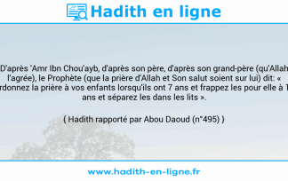 Une image avec le hadith : D'après 'Amr Ibn Chou'ayb, d'après son père, d'après son grand-père (qu'Allah l'agrée), le Prophète (que la prière d'Allah et Son salut soient sur lui) dit: « Ordonnez la prière à vos enfants lorsqu'ils ont 7 ans et frappez les pour elle à 10 ans et séparez les dans les lits ». Hadith rapporté par Abou Daoud (n°495)