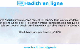 Une image avec le hadith : D'après Abou Houreira (qu'Allah l'agrée), le Prophète (que la prière d'Allah et Son salut soient sur lui) a dit: « Personne n'entend l'adhan dans ma mosquée-ci (*), puis sort pour un besoin puis il ne revient pas, si ce n'est un hypocrite ». Hadith rapporté par Targhib (n°262)