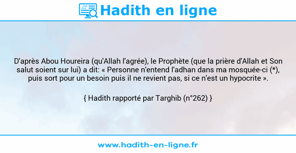 Une image avec le hadith : D'après Abou Houreira (qu'Allah l'agrée), le Prophète (que la prière d'Allah et Son salut soient sur lui) a dit: « Personne n'entend l'adhan dans ma mosquée-ci (*), puis sort pour un besoin puis il ne revient pas, si ce n'est un hypocrite ». Hadith rapporté par Targhib (n°262)