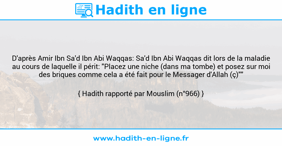 Une image avec le hadith : D'après Amir Ibn Sa'd Ibn Abi Waqqas: Sa'd Ibn Abi Waqqas dit lors de la maladie au cours de laquelle il périt: "Placez une niche (dans ma tombe) et posez sur moi des briques comme cela a été fait pour le Messager d'Allah (ç)"" Hadith rapporté par Mouslim (n°966)
