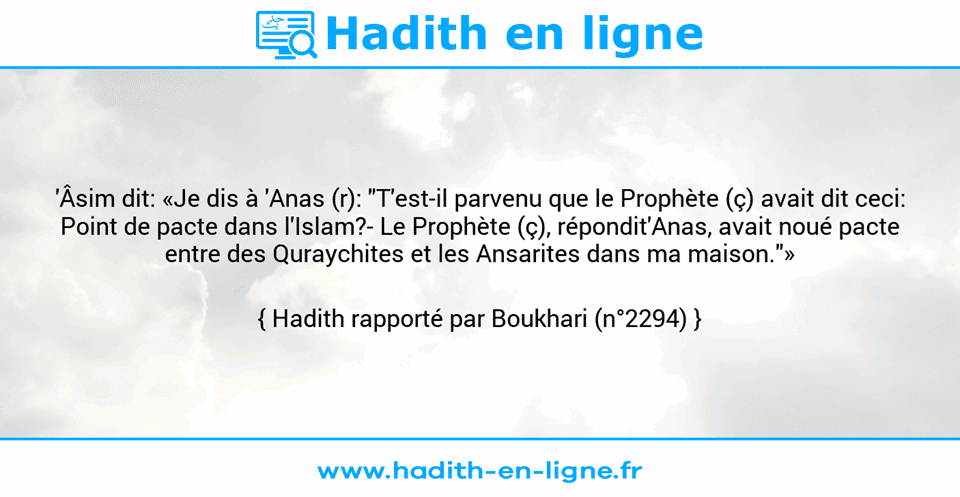 Une image avec le hadith : 'Âsim dit: «Je dis à 'Anas (r): "T'est-il parvenu que le Prophète (ç) avait dit ceci: Point de pacte dans l'Islam?- Le Prophète (ç), répondit'Anas, avait noué pacte entre des Quraychites et les Ansarites dans ma maison."» Hadith rapporté par Boukhari (n°2294)