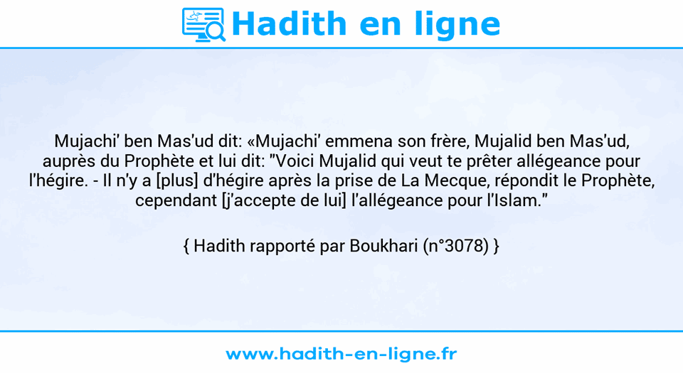Une image avec le hadith : Mujachi' ben Mas'ud dit: «Mujachi' emmena son frère, Mujalid ben Mas'ud, auprès du Prophète et lui dit: "Voici Mujalid qui veut te prêter allégeance pour l'hégire. - Il n'y a [plus] d'hégire après la prise de La Mecque, répondit le Prophète, cependant [j'accepte de lui] l'allégeance pour l'Islam." Hadith rapporté par Boukhari (n°3078)