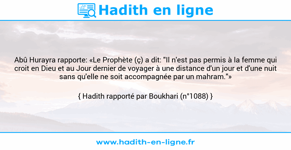 Une image avec le hadith : Abû Hurayra rapporte: «Le Prophète (ç) a dit: "Il n'est pas permis à la femme qui croit en Dieu et au Jour dernier de voyager à une distance d'un jour et d'une nuit sans qu'elle ne soit accompagnée par un mahram."» Hadith rapporté par Boukhari (n°1088)