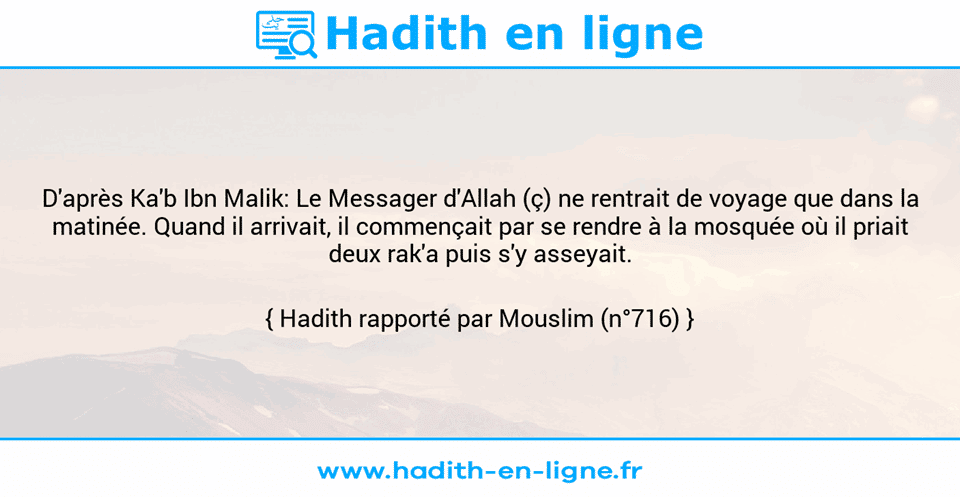 Une image avec le hadith : D'après Ka'b Ibn Malik: Le Messager d'Allah (ç) ne rentrait de voyage que dans la matinée. Quand il arrivait, il commençait par se rendre à la mosquée où il priait deux rak'a puis s'y asseyait. Hadith rapporté par Mouslim (n°716)
