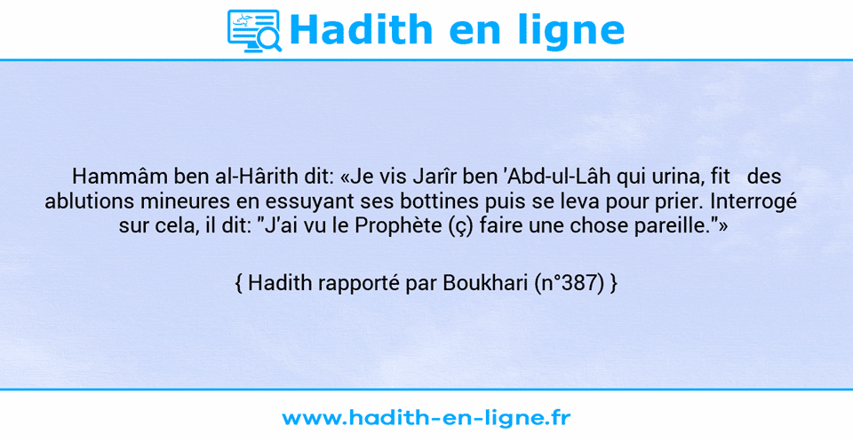 Une image avec le hadith : Hammâm ben al-Hârith dit: «Je vis Jarîr ben 'Abd-ul-Lâh qui urina, fit   des ablutions mineures en essuyant ses bottines puis se leva pour prier. Interrogé   sur cela, il dit: "J'ai vu le Prophète (ç) faire une chose pareille."»  Hadith rapporté par Boukhari (n°387)