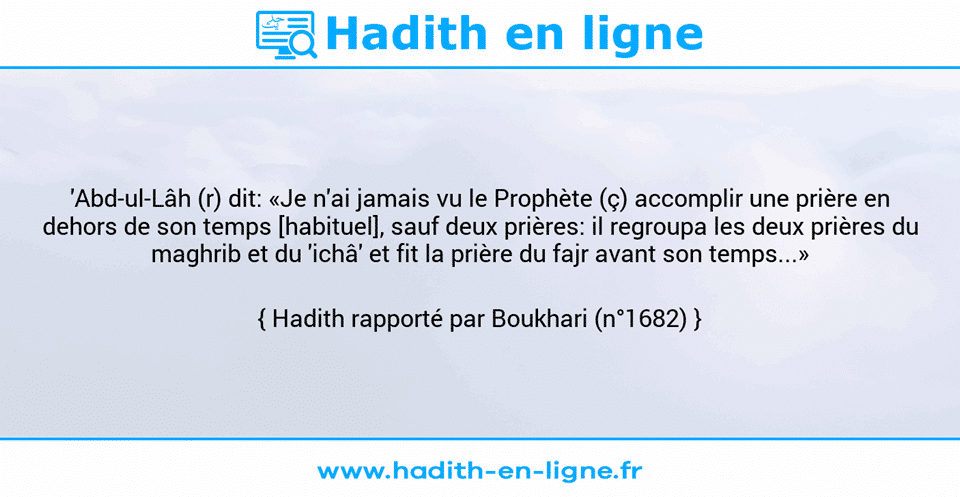 Une image avec le hadith : 'Abd-ul-Lâh (r) dit: «Je n'ai jamais vu le Prophète (ç) accomplir une prière en dehors de son temps [habituel], sauf deux prières: il regroupa les deux prières du maghrib et du 'ichâ' et fit la prière du fajr avant son temps...» Hadith rapporté par Boukhari (n°1682)