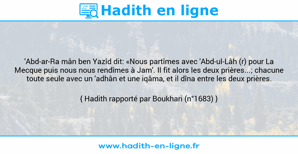 Une image avec le hadith : 'Abd-ar-Ra mân ben Yazîd dit: «Nous partîmes avec 'Abd-ul-Lâh (r) pour La Mecque puis nous nous rendîmes à Jam'. Il fit alors les deux prières...; chacune toute seule avec un 'adhân et une iqâma, et il dîna entre les deux prières. Hadith rapporté par Boukhari (n°1683)