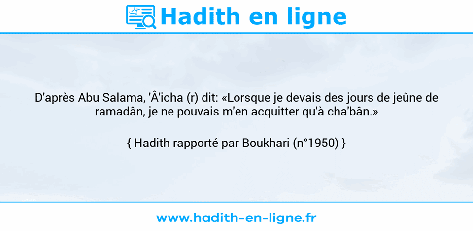 Une image avec le hadith : D'après Abu Salama, 'Â'icha (r) dit: «Lorsque je devais des jours de jeûne de ramadân, je ne pouvais m'en acquitter qu'à cha'bân.» Hadith rapporté par Boukhari (n°1950)
