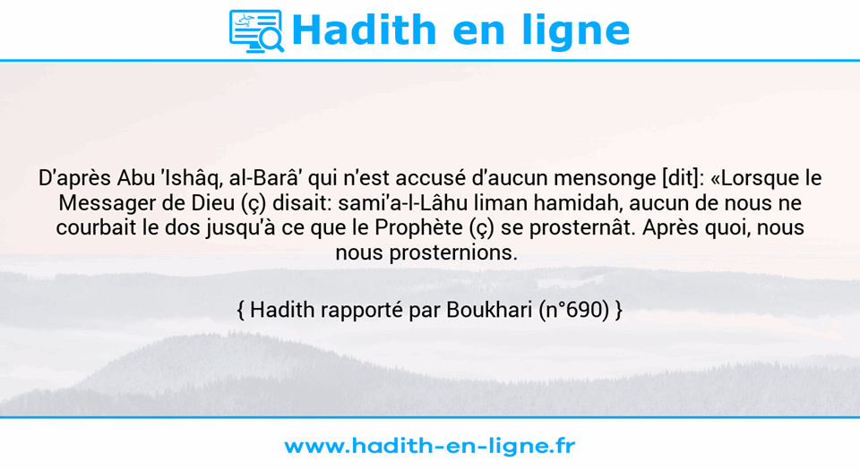 Une image avec le hadith : D'après Abu 'Ishâq, al-Barâ' qui n'est accusé d'aucun mensonge [dit]: «Lorsque le Messager de Dieu (ç) disait: sami'a-l-Lâhu liman hamidah, aucun de nous ne courbait le dos jusqu'à ce que le Prophète (ç) se prosternât. Après quoi, nous nous prosternions.  Hadith rapporté par Boukhari (n°690)
