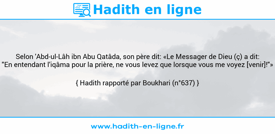 Une image avec le hadith : Selon 'Abd-ul-Lâh ibn Abu Qatâda, son père dit: «Le Messager de Dieu (ç) a dit: "En entendant l'iqâma pour la prière, ne vous levez que lorsque vous me voyez [venir]!"» Hadith rapporté par Boukhari (n°637)