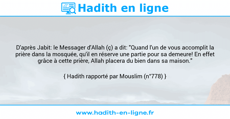 Une image avec le hadith : D'après Jabit: le Messager d'Allah (ç) a dit: "Quand l'un de vous accomplit la prière dans la mosquée, qu'il en réserve une partie pour sa demeure! En effet grâce à cette prière, Allah placera du bien dans sa maison." Hadith rapporté par Mouslim (n°778)