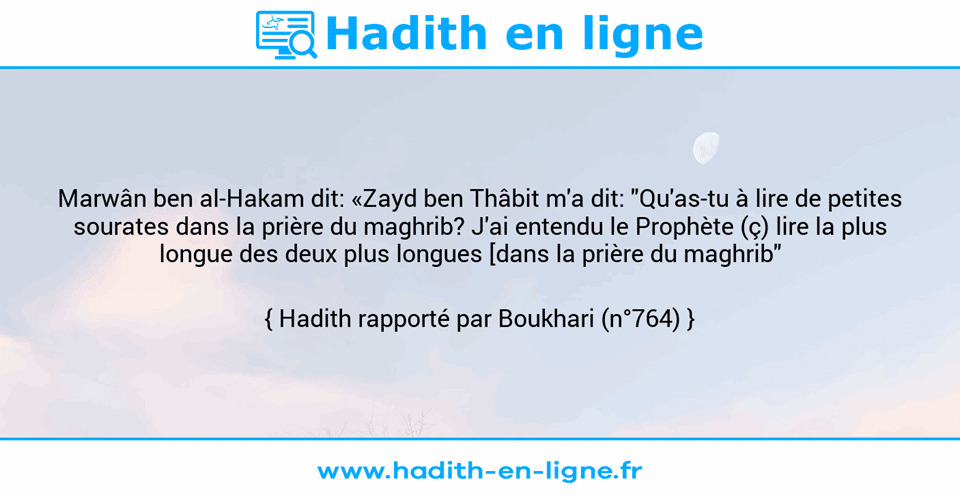 Une image avec le hadith : Marwân ben al-Hakam dit: «Zayd ben Thâbit m'a dit: "Qu'as-tu à lire de petites sourates dans la prière du maghrib? J'ai entendu le Prophète (ç) lire la plus longue des deux plus longues [dans la prière du maghrib"    Hadith rapporté par Boukhari (n°764)
