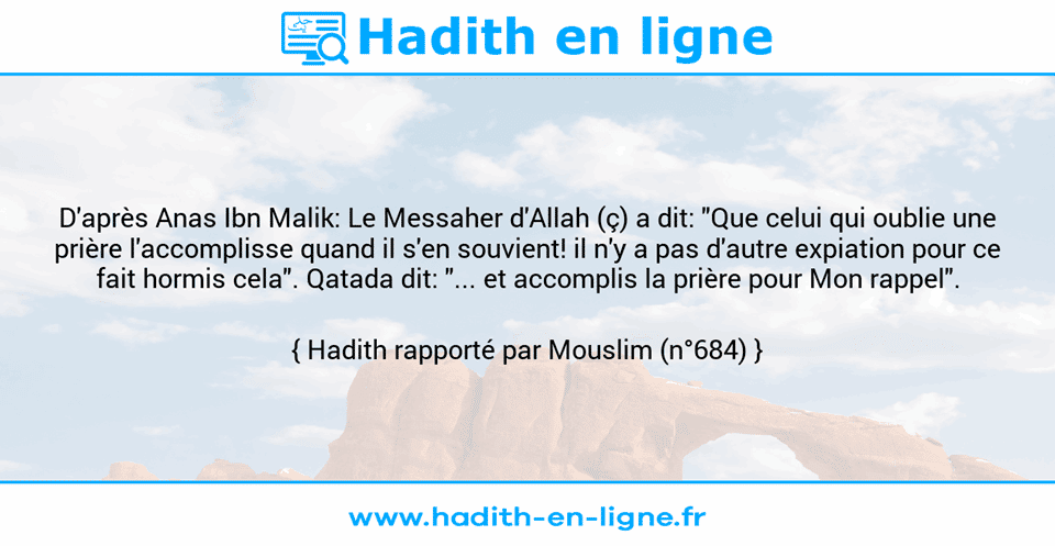 Une image avec le hadith : D'après Anas Ibn Malik: Le Messaher d'Allah (ç) a dit: "Que celui qui oublie une prière l'accomplisse quand il s'en souvient! il n'y a pas d'autre expiation pour ce fait hormis cela". Qatada dit: "... et accomplis la prière pour Mon rappel". Hadith rapporté par Mouslim (n°684)