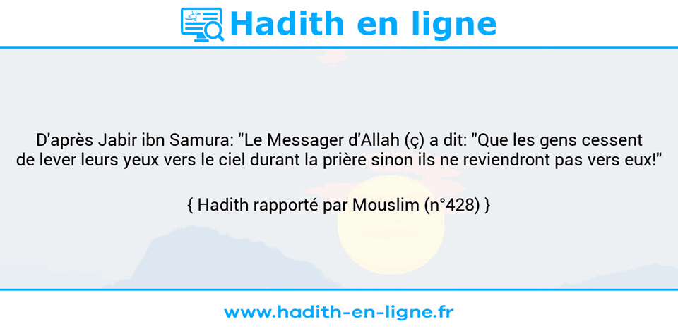 Une image avec le hadith : D'après Jabir ibn Samura: "Le Messager d'Allah (ç) a dit: "Que les gens cessent de lever leurs yeux vers le ciel durant la prière sinon ils ne reviendront pas vers eux!" Hadith rapporté par Mouslim (n°428)
