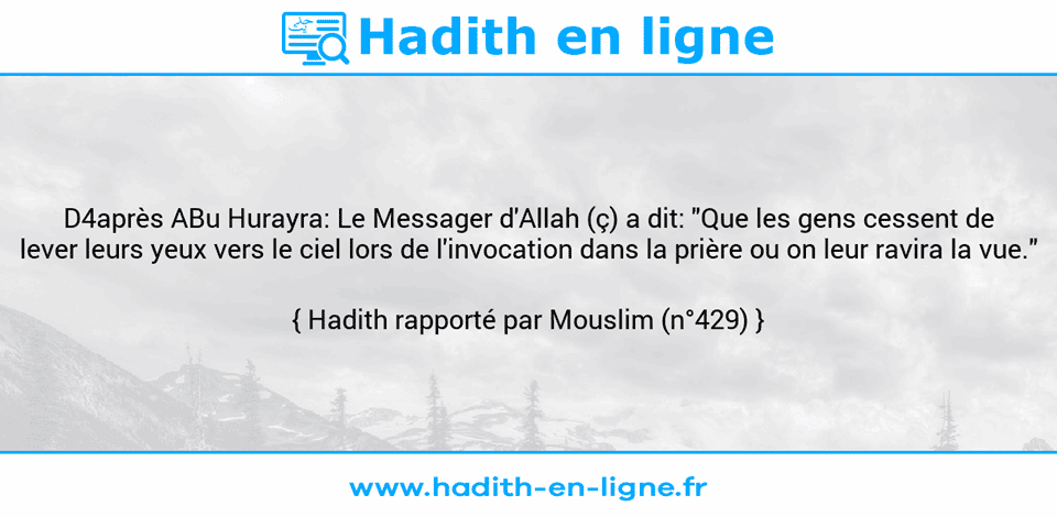 Une image avec le hadith : D4après ABu Hurayra: Le Messager d'Allah (ç) a dit: "Que les gens cessent de lever leurs yeux vers le ciel lors de l'invocation dans la prière ou on leur ravira la vue." Hadith rapporté par Mouslim (n°429)