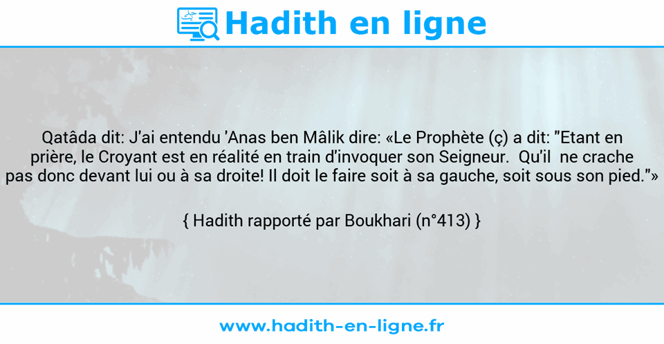 Une image avec le hadith : Qatâda dit: J'ai entendu 'Anas ben Mâlik dire: «Le Prophète (ç) a dit: "Etant en prière, le Croyant est en réalité en train d'invoquer son Seigneur.  Qu'il  ne crache pas donc devant lui ou à sa droite! Il doit le faire soit à sa gauche, soit sous son pied."» Hadith rapporté par Boukhari (n°413)
