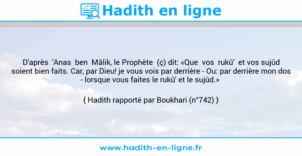 Une image avec le hadith : D'après  'Anas  ben  Mâlik, le Prophète  (ç) dit: «Que  vos  rukû'  et vos sujûd soient bien faits. Car, par Dieu! je vous vois par derrière -	Ou: par derrière mon dos -	lorsque vous faites le rukû' et le sujûd.»  Hadith rapporté par Boukhari (n°742)