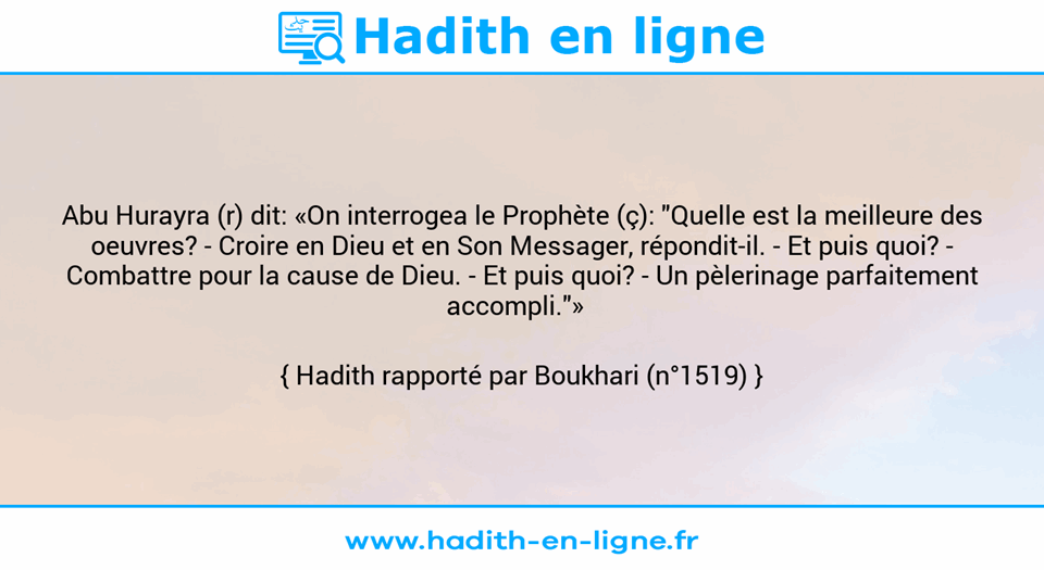 Une image avec le hadith : Abu Hurayra (r) dit: «On interrogea le Prophète (ç): "Quelle est la meilleure des oeuvres? -	Croire en Dieu et en Son Messager, répondit-il. -	Et puis quoi? - Combattre pour la cause de Dieu. - Et puis quoi? - Un pèlerinage parfaitement accompli."»   Hadith rapporté par Boukhari (n°1519)