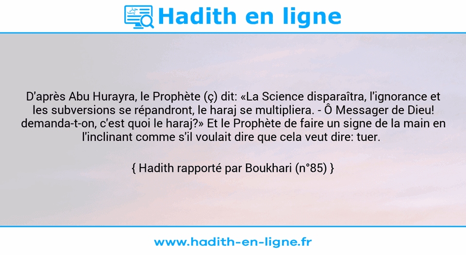 Une image avec le hadith : D'après Abu Hurayra, le Prophète (ç) dit: «La Science disparaîtra, l'ignorance et les subversions se répandront, le haraj se multipliera. - Ô Messager de Dieu! demanda-t-on, c'est quoi le haraj?» Et le Prophète de faire un signe de la main en l'inclinant comme s'il voulait dire que cela veut dire: tuer.  Hadith rapporté par Boukhari (n°85)