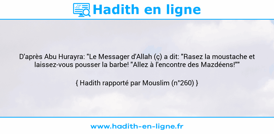Une image avec le hadith : D'après Abu Hurayra: "Le Messager d'Allah (ç) a dit: "Rasez la moustache et laissez-vous pousser la barbe! "Allez à l'encontre des Mazdéens!"" Hadith rapporté par Mouslim (n°260)