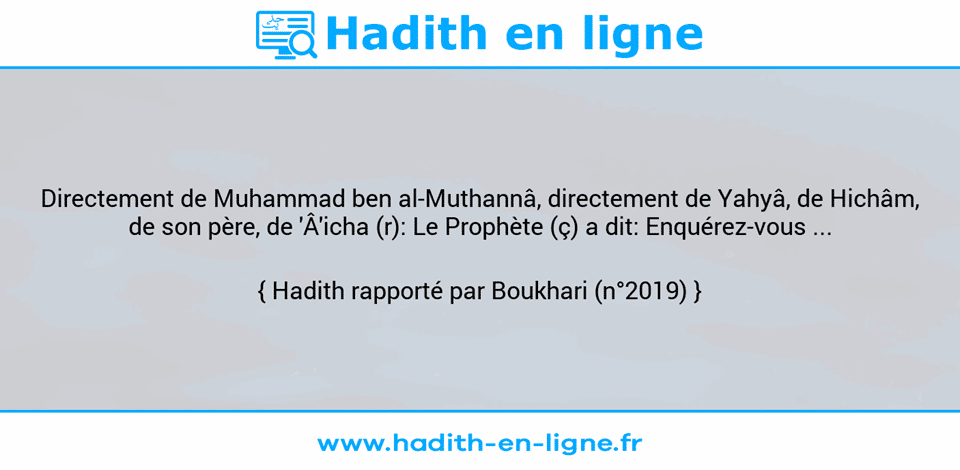 Une image avec le hadith : Directement de Muhammad ben al-Muthannâ, directement de Yahyâ, de Hichâm, de son père, de 'Â'icha (r): Le Prophète (ç) a dit: Enquérez-vous ... Hadith rapporté par Boukhari (n°2019)