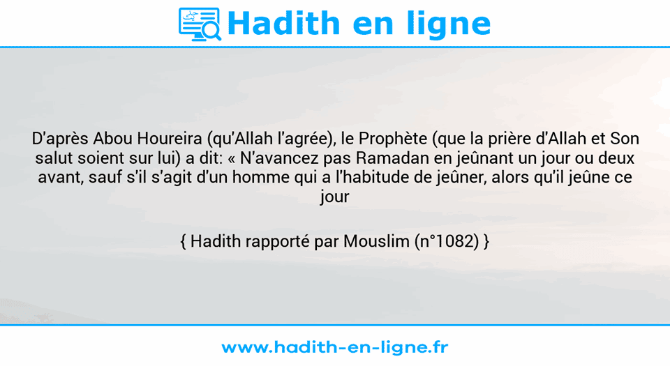 Une image avec le hadith : D'après Abou Houreira (qu'Allah l'agrée), le Prophète (que la prière d'Allah et Son salut soient sur lui) a dit: « N'avancez pas Ramadan en jeûnant un jour ou deux avant, sauf s'il s'agit d'un homme qui a l'habitude de jeûner, alors qu'il jeûne ce jour ». Hadith rapporté par Mouslim (n°1082)