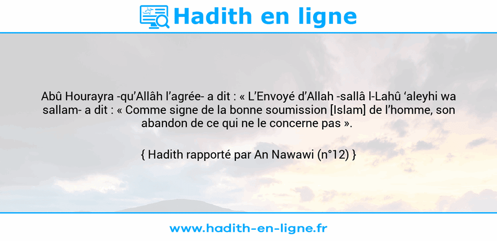 Une image avec le hadith : Abû Hourayra -qu’Allâh l’agrée- a dit : « L’Envoyé d’Allah -sallâ l-Lahû ‘aleyhi wa sallam- a dit : « Comme signe de la bonne soumission [Islam] de l’homme, son abandon de ce qui ne le concerne pas ».  Hadith rapporté par An Nawawi (n°12)