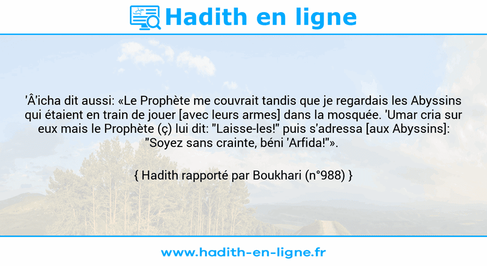 Une image avec le hadith : 'Â'icha dit aussi: «Le Prophète me couvrait tandis que je regardais les Abyssins qui étaient en train de jouer [avec leurs armes] dans la mosquée. 'Umar cria sur eux mais le Prophète (ç) lui dit: "Laisse-les!" puis s'adressa [aux Abyssins]: "Soyez sans crainte, béni 'Arfida!"».  Hadith rapporté par Boukhari (n°988)