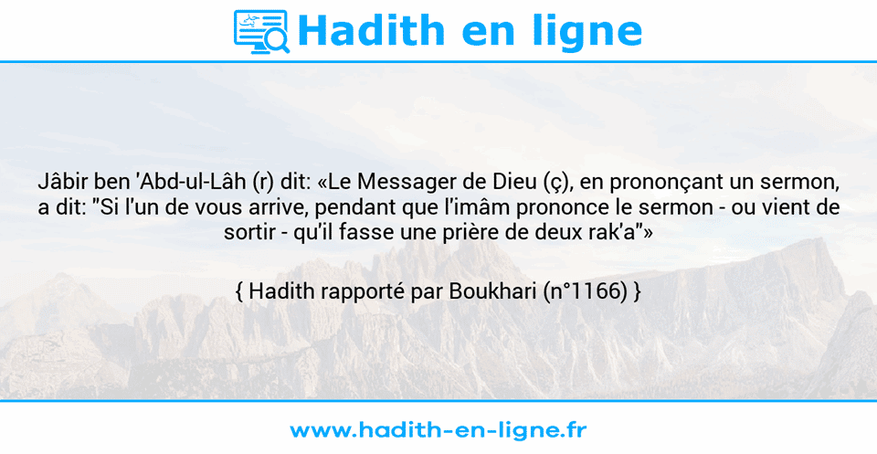 Une image avec le hadith : Jâbir ben 'Abd-ul-Lâh (r) dit: «Le Messager de Dieu (ç), en prononçant un sermon, a dit: "Si l'un de vous arrive, pendant que l'imâm prononce le sermon - ou vient de sortir - qu'il fasse une prière de deux rak'a"» Hadith rapporté par Boukhari (n°1166)