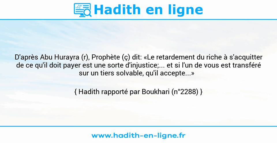 Une image avec le hadith : D'après Abu Hurayra (r), Prophète (ç) dit: «Le retardement du riche à s'acquitter de ce qu'il doit payer est une sorte d'injustice;... et si l'un de vous est transféré sur un tiers solvable, qu'il accepte...»   Hadith rapporté par Boukhari (n°2288)