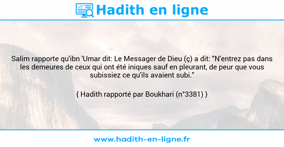 Une image avec le hadith : Salim rapporte qu'ibn 'Umar dit: Le Messager de Dieu (ç) a dit: "N'entrez pas dans les demeures de ceux qui ont été iniques sauf en pleurant, de peur que vous subissiez ce qu'ils avaient subi." Hadith rapporté par Boukhari (n°3381)