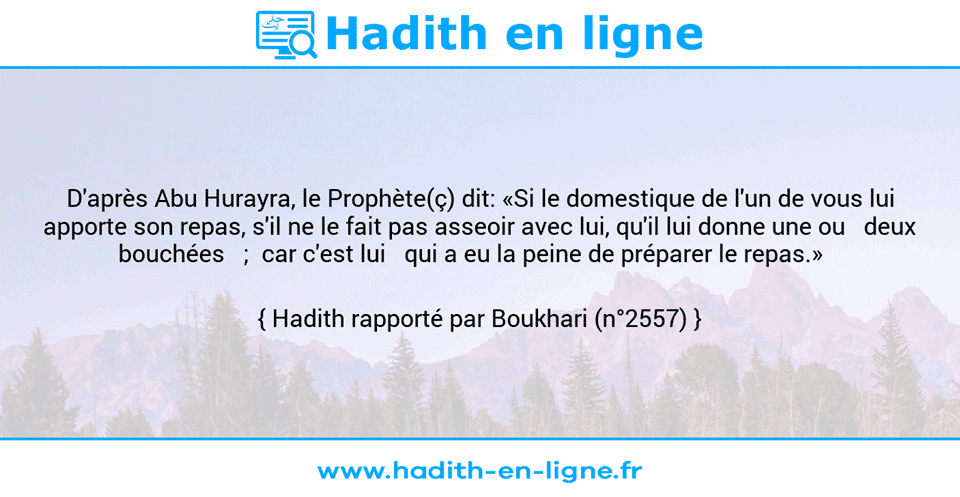 Une image avec le hadith : D'après Abu Hurayra, le Prophète(ç) dit: «Si le domestique de l'un de vous lui apporte son repas, s'il ne le fait pas asseoir avec lui, qu'il lui donne une ou   deux bouchées   ;  car c'est lui   qui a eu la peine de préparer le repas.»    Hadith rapporté par Boukhari (n°2557)