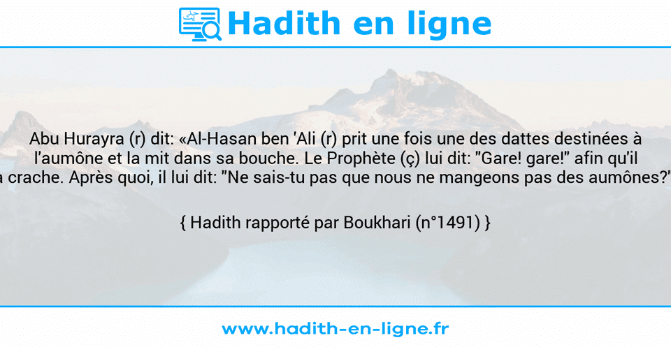 Une image avec le hadith : Abu Hurayra (r) dit: «Al-Hasan ben 'Ali (r) prit une fois une des dattes destinées à l'aumône et la mit dans sa bouche. Le Prophète (ç) lui dit: "Gare! gare!" afin qu'il la crache. Après quoi, il lui dit: "Ne sais-tu pas que nous ne mangeons pas des aumônes?"» Hadith rapporté par Boukhari (n°1491)