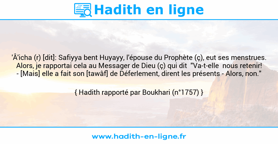 Une image avec le hadith : 'Â'icha (r) [dit]: Safiyya bent Huyayy, l'épouse du Prophète (ç), eut ses menstrues. Alors, je rapportai cela au Messager de Dieu (ç) qui dit  "Va-t-elle  nous retenir! -	[Mais] elle a fait son [tawâf] de Déferlement, dirent les présents - Alors, non." Hadith rapporté par Boukhari (n°1757)
