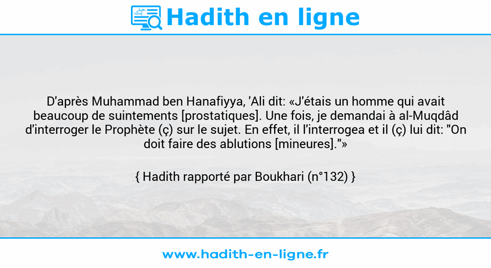 Une image avec le hadith : D'après Muhammad ben Hanafiyya, 'Ali dit: «J'étais un homme qui avait beaucoup de suintements [prostatiques]. Une fois, je demandai à al-Muqdâd d'interroger le Prophète (ç) sur le sujet. En effet, il l'interrogea et il (ç) lui dit: "On doit faire des ablutions [mineures]."» Hadith rapporté par Boukhari (n°132)